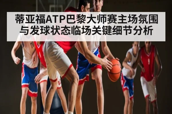 蒂亚福ATP巴黎大师赛主场氛围与发球状态临场关键细节分析