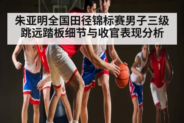 朱亚明全国田径锦标赛男子三级跳远踏板细节与收官表现分析